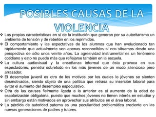  Las propias características en sí de la institución que generan por su autoritarismo un
  ambiente de tensión y de rebelión en los reprimidos.
 El comportamiento y las expectativas de los alumnos que han evolucionado tan
  rápidamente que actualmente son apenas reconocibles si nos situamos desde una
  perspectiva de sólo unos veinte años. La agresividad instrumental es un fenómeno
  cotidiano y esto no puede más que reflejarse también en la escuela.
 La cultura audiovisual y la enseñanza informal que ésta provoca en sus
  espectadores, penetra sobretodo en los más jóvenes de un modo silencioso pero
  arrasador.
 El desempleo juvenil es otro de los motivos por los cuales lo jóvenes se sienten
  desmotivados, siendo objeto de una política que retrasa su inserción laboral para
  evitar el aumento del desempleo especulativo.
 Otra de las causas fielmente ligada a la anterior es el aumento de la edad de
  escolarización obligatoria, puesto que muchos jóvenes no tienen interés en estudiar y
  sin embargo están motivados en aprovechar sus atributos en el área laboral.
 La pérdida de autoridad paterna es una peculiaridad problemática creciente en las
  nuevas generaciones de padres y tutores.
 