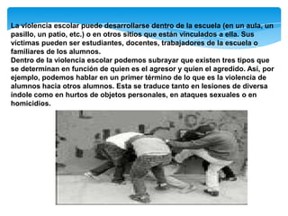 La violencia escolar puede desarrollarse dentro de la escuela (en un aula, un
pasillo, un patio, etc.) o en otros sitios que están vinculados a ella. Sus
víctimas pueden ser estudiantes, docentes, trabajadores de la escuela o
familiares de los alumnos.
Dentro de la violencia escolar podemos subrayar que existen tres tipos que
se determinan en función de quien es el agresor y quien el agredido. Así, por
ejemplo, podemos hablar en un primer término de lo que es la violencia de
alumnos hacia otros alumnos. Esta se traduce tanto en lesiones de diversa
índole como en hurtos de objetos personales, en ataques sexuales o en
homicidios.
 