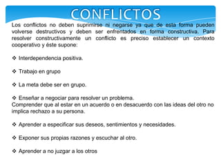 Los conflictos no deben suprimirse ni negarse ya que de esta forma pueden
volverse destructivos y deben ser enfrentados en forma constructiva. Para
resolver constructivamente un conflicto es preciso establecer un contexto
cooperativo y éste supone:

 Interdependencia positiva.

 Trabajo en grupo

 La meta debe ser en grupo.

 Enseñar a negociar para resolver un problema.
Comprender que al estar en un acuerdo o en desacuerdo con las ideas del otro no
implica rechazo a su persona.

 Aprender a especificar sus deseos, sentimientos y necesidades.

 Exponer sus propias razones y escuchar al otro.

 Aprender a no juzgar a los otros
 