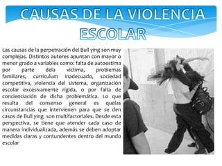 Las causas de la perpetración del Bull ying son muy
complejas. Distintos autores apuntan con mayor o
menor grado a variables como: falta de autoestima
por      parte     dela     víctima,      problemas
familiares, currículum inadecuado, sociedad
competitiva, violencia del sistema, organización
escolar excesivamente rígida, o por falta de
concienciación de dicha problemática. Lo que
resulta del consenso general es quelas
circunstancias que intervienen para que se den
casos de Bull ying son multifactoriales. Desde esta
perspectiva, se tiene que atender cada caso de
manera individualizada, además se deben adoptar
medidas claras y contundentes dentro del mundo
escolar
 