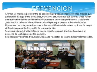 Arbitrar las medidas para dentro de cada colegio puedan encontrarse los medios que
generan el diálogo entre directores, maestros, estudiantes y sus padres. Debe haber
una normativa dentro de la institución porque el desorden promueve a la violencia
,esta medida debe ser clara y bien explicada para que genere adhesión de todos.
El personal docente, necesita conocer las modalidades de la violencia, áreas de mayor
violencia: recreos, baños, salida de la escuela, etc.
Se deberá distinguir si la violencia que se manifiesta en el ámbito educativo o si
proviene de los hogares de los alumnos.
Se deberán evaluar las dificultades, fracasos y aciertos de las medidas implementadas.
 