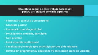 Iată câteva reguli pe care trebuie să le înveţi
pentru a-ţi stăpâni pornirile agresive:
• Păstrează-ţi calmul şi autocontrolul!
• Gândeşte pozitiv!
• Comunică cu cei din jurul tău!
• Evită jignirile, umilirile, durităţile!
• Fă-ţi prieteni!
• Evită situaţiile conflictuale!
• Canalizează-ţi energia spre activităţi sportive şi de relaxare!
• Elimină din programul tău emisiunile TV care conţin scene de violenţă!
 