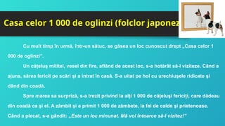 Casa celor 1 000 de oglinzi (folclor japonez)
Cu mult timp în urmă, într-un sătuc, se găsea un loc cunoscut drept „Casa celor 1
000 de oglinzi”.
Un căţeluş mititel, vesel din fire, aflând de acest loc, s-a hotărât să-l viziteze. Când a
ajuns, sărea fericit pe scări şi a intrat în casă. S-a uitat pe hol cu urechiuşele ridicate şi
dând din coadă.
Spre marea sa surpriză, s-a trezit privind la alţi 1 000 de căţeluşi fericiţi, care dădeau
din coadă ca şi el. A zâmbit şi a primit 1 000 de zâmbete, la fel de calde şi prietenoase.
Când a plecat, s-a gândit: „Este un loc minunat. Mă voi întoarce să-l vizitez!”
 