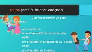 Abuzul poate fi fizic sau emoţional
Cum recunoaştem un copil
abuzat:
• are coşmaruri;
• nu mai are poftă de mancare; este
agitat;
• are dificultăţi în relaţionarea cu ceilalţi
copii;
• are dificultăţi de învătare;
 