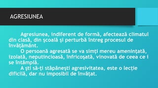 AGRESIUNEA
Agresiunea, indiferent de formă, afectează climatul
din clasă, din şcoală şi perturbă întreg procesul de
învăţământ.
O persoană agresată se va simţi mereu ameninţată,
izolată, neputincioasă, înfricoşată, vinovată de ceea ce i
se întâmplă.
A şti să-ţi stăpâneşti agresivitatea, este o lecţie
dificilă, dar nu imposibil de învăţat.
 