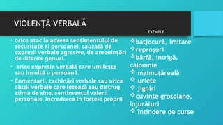 VIOLEN Ă VERBALĂ
Ț
• orice atac la adresa sentimentului de
securitate al persoanei, cauzată de
expresii verbale agresive, de ameninţări
de diferite genuri.
• orice expresie verbală care umileşte
sau insultă o persoană.
• Comentarii, tachinări verbale sau orice
aluzii verbale care lezează sau distrug
stima de sine, sentimentul valorii
personale, încrederea în forţele proprii
batjocură, imitare
reproşuri
bârfă, intrigă,
calomnie
 maimuţăreală
 urlete
 jigniri
cuvinte grosolane,
înjurături
 întindere de curse
EXEMPLE
 