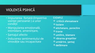 VIOLEN Ă PSIHICĂ
Ț
• Impunerea forţată (împotriva
voinței persoanei ) a unor
condiții
• Manipularea emoţională,
intimidare, amenințare,
• Șantajul afectiv
• Inducerea sentimentului de
vinovăție sau incapacitate
EXEMPLE
 critică ofensatoare
izolare
etichetare, poreclire
ironie
umilire, blamare
vânarea greşelilor
urmărire, şantaj
defăimare
 