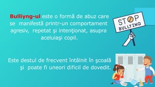 Bulliyng-ul este o formă de abuz care
se manifestă printr-un comportament
agresiv, repetat şi intenţionat, asupra
aceluiaşi copil.
Este destul de frecvent întâlnit în şcoală
şi poate fi uneori dificil de dovedit.
 