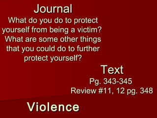 ViolenceViolence
TextText
Pg. 343-345Pg. 343-345
Review #11, 12 pg. 348Review #11, 12 pg. 348
JournalJournal
What do you do to protectWhat do you do to protect
yourself from being a victim?yourself from being a victim?
What are some other thingsWhat are some other things
that you could do to furtherthat you could do to further
protect yourself?protect yourself?
 