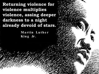Returning violence for violence multiplies violence, assing deeper darkness to a night already devoid of stars. Martin Luther King Jr. 