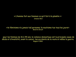 « L’homme fait aux femmes ce qu’il fait à la planète >>    Simone Weil <<le féminisme n’a jamais tué personne; le machisme tue tous les jours>>  Benoite Groult   pour les femmes de 16 à 44 ans, la violence domestique est la principale cause de décès et d’invalidité, avant le cancer, les accidents de la route et même la guerre.  Rapport OMS 