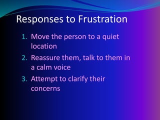 Responses to Frustration
1. Move the person to a quiet
location
2. Reassure them, talk to them in
a calm voice
3. Attempt to clarify their
concerns
 