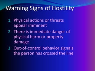 Warning Signs of Hostility
1. Physical actions or threats
appear imminent
2. There is immediate danger of
physical harm or property
damage
3. Out-of-control behavior signals
the person has crossed the line
 