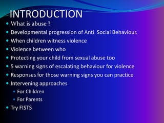 INTRODUCTION
 What is abuse ?
 Developmental progression of Anti Social Behaviour.
 When children witness violence
 Violence between who
 Protecting your child from sexual abuse too
 5 warning signs of escalating behaviour for violence
 Responses for those warning signs you can practice
 Intervening approaches
 For Children
 For Parents
 Try FISTS
 
