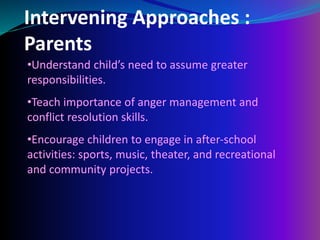 Intervening Approaches :
Parents
•Understand child’s need to assume greater
responsibilities.
•Teach importance of anger management and
conflict resolution skills.
•Encourage children to engage in after-school
activities: sports, music, theater, and recreational
and community projects.
 