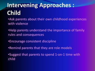 Intervening Approaches :
Child
•Ask parents about their own childhood experiences
with violence
•Help parents understand the importance of family
rules and consequences
•Encourage consistent discipline
•Remind parents that they are role models
•Suggest that parents to spend 1-on-1 time with
child
 