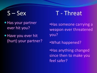 S – Sex T - Threat
 Has your partner
ever hit you?
 Have you ever hit
(hurt) your partner?
•Has someone carrying a
weapon ever threatened
you?
•What happened?
•Has anything changed
since then to make you
feel safer?
 