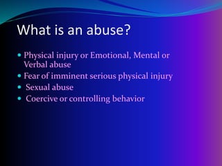What is an abuse?
 Physical injury or Emotional, Mental or
Verbal abuse
 Fear of imminent serious physical injury
 Sexual abuse
 Coercive or controlling behavior
 