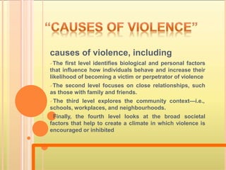 causes of violence, including
The first level identifies biological and personal factors
that influence how individuals behave and increase their
likelihood of becoming a victim or perpetrator of violence
The second level focuses on close relationships, such
as those with family and friends.
The third level explores the community context—i.e.,
schools, workplaces, and neighbourhoods.
Finally, the fourth level looks at the broad societal
factors that help to create a climate in which violence is
encouraged or inhibited
 