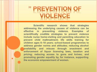 Scientific research shows that strategies
addressing the underlying causes of violence can be
effective in preventing violence. Examples of
scientifically credible strategies to prevent violence
include nurse home-visiting and parenting education to
prevent child maltreatment; life skills training for
children ages 6–18 years; school-based programmes to
address gender norms and attitudes; reducing alcohol
enforcement of liquor licensing laws, taxation
pricing; reducing access to guns and knives;
availability and misuse through enactment and
and
and
promoting gender equality by, for instance, supporting
the economic empowerment of women.
 