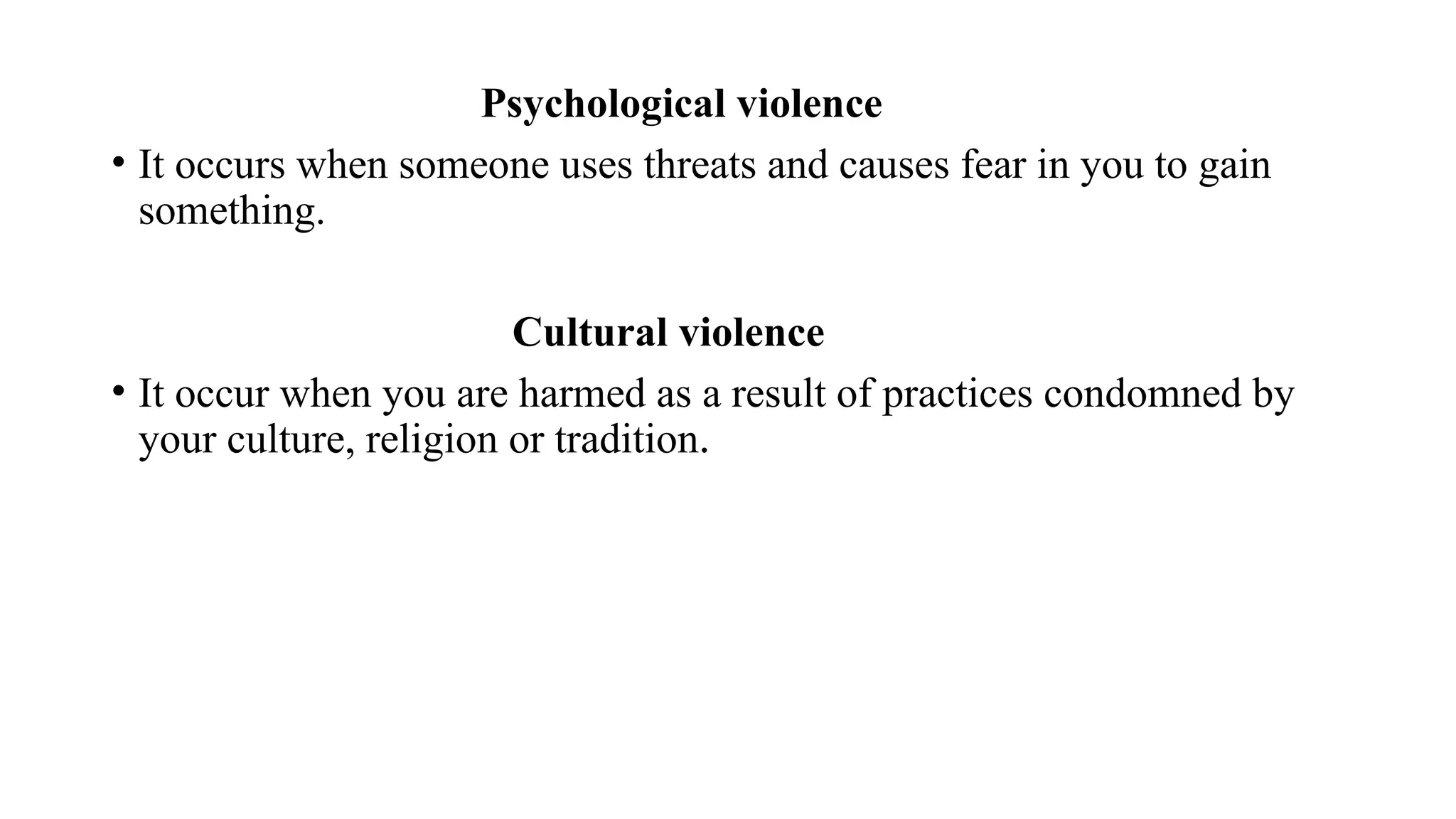 Psychological violence
• It occurs when someone uses threats and causes fear in you to gain
something.
Cultural violence
• It occur when you are harmed as a result of practices condomned by
your culture, religion or tradition.
 