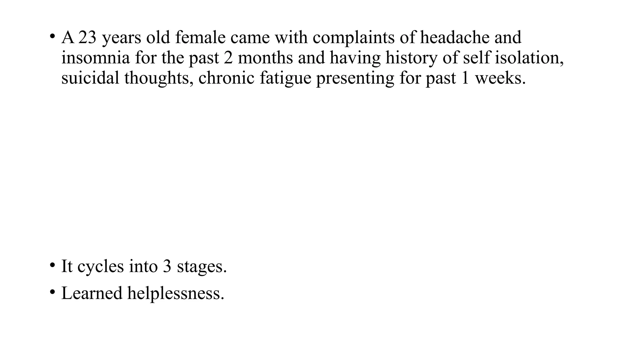 • A 23 years old female came with complaints of headache and
insomnia for the past 2 months and having history of self isolation,
suicidal thoughts, chronic fatigue presenting for past 1 weeks.
• It cycles into 3 stages.
• Learned helplessness.
 