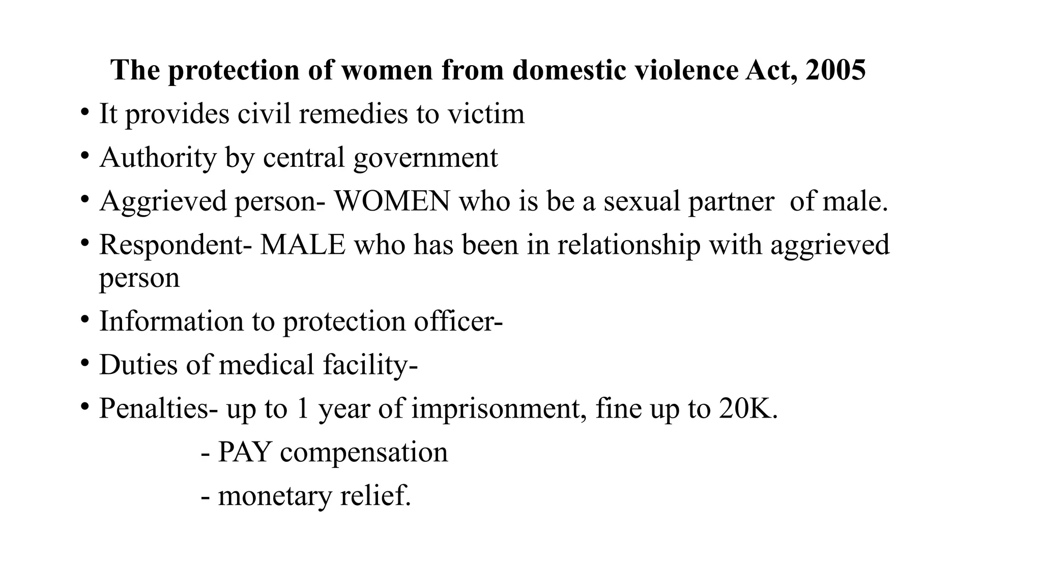 The protection of women from domestic violence Act, 2005
• It provides civil remedies to victim
• Authority by central government
• Aggrieved person- WOMEN who is be a sexual partner of male.
• Respondent- MALE who has been in relationship with aggrieved
person
• Information to protection officer-
• Duties of medical facility-
• Penalties- up to 1 year of imprisonment, fine up to 20K.
- PAY compensation
- monetary relief.
 