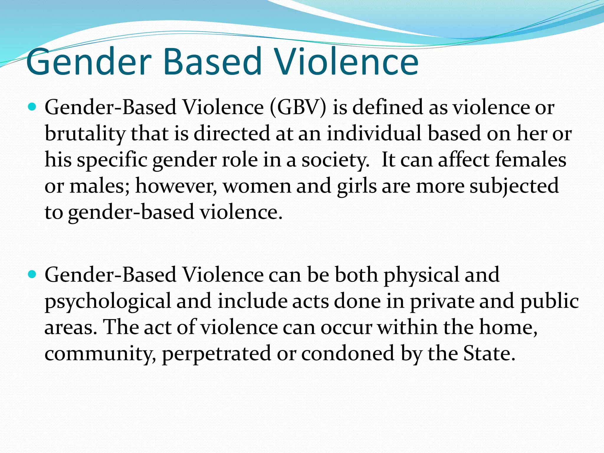 Gender Based Violence
 Gender-Based Violence (GBV) is defined as violence or
brutality that is directed at an individual based on her or
his specific gender role in a society. It can affect females
or males; however, women and girls are more subjected
to gender-based violence.
 Gender-Based Violence can be both physical and
psychological and include acts done in private and public
areas. The act of violence can occur within the home,
community, perpetrated or condoned by the State.
 
