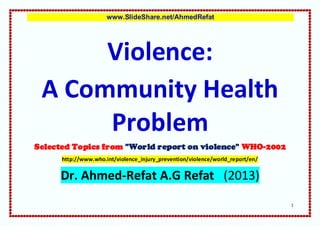 www.SlideShare.net/AhmedRefat




      Violence:
 A Community Health
      Problem
Selected Topics from "World report on violence" WHO-2002
      http://www.who.int/violence_injury_prevention/violence/world_report/en/


     Dr. Ahmed-Refat A.G Refat (2013)
                                                                                1
 