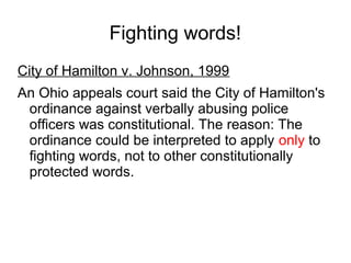 Fighting words!
City of Hamilton v. Johnson, 1999
An Ohio appeals court said the City of Hamilton's
ordinance against verbally abusing police
officers was constitutional. The reason: The
ordinance could be interpreted to apply only to
fighting words, not to other constitutionally
protected words.

 
