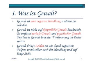 1. Was ist Gewalt?
1.          Gewalt ist eine negative Handlung, anderen zu
            schaden.
2.          Gewalt ist nicht auf körperliche Gewalt beschränkt.
            Es umfasst verbale Gewalt und psychischer Gewalt.
            Psychische Gewalt bedeutet Verstimmung an Dritte
            weiter.
3.          Gewalt bringt Leiden zu uns durch negativen
            Folgen, unmittelbar nach der Handlung und auf
            lange Sicht.
2012/8/10                                     Tsuchiyama.
                    Copyright © 2012, Hitoshi Tsuchiyama. All rights reserved.   3
 
