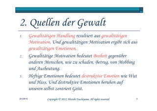 2. Quellen der Gewalt
1.          Gewalttätigen Handlung resultiert aus gewalttätigen
            Motivation. Und gewalttätigen Motivation ergibt sich aus
            gewalttätigen Emotionen.
2.          Gewalttätige Motivation bedeutet Bosheit gegenüber
            anderen Menschen, wie zu schaden, Betrug, von Mobbing
            und Ausbeutung.
3.          Heftige Emotionen bedeutet destruktive Emotion wie Wut
            und Hass. Und destruktive Emotionen beruhen auf
            unseren selbst zentriert Geist.
2012/8/10                                      Tsuchiyama.
                     Copyright © 2012, Hitoshi Tsuchiyama. All rights reserved.   4
 