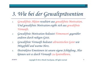 3. Wie bei der Gewaltprävention
1.          Gewaltfreie Aktion resultiert aus gewaltfreie Motivation.
            Und gewaltfreie Motivation ergibt sich aus gewaltfreie
            Vernunft.
2.          Gewaltfreie Motivation bedeutet Firmenwert gegenüber
            anderen durch ruhigen Geist.
3.          Gewaltfreie Vernunft bedeutet altruistischen Geist wie
            Mitgefühl und warme-Herz.
4.          Destruktive Emotionen ist unsere eigene Schöpfung. Also
            können wir es durch Vernunft zu kontrollieren.
2012/8/10                                       Tsuchiyama.
                      Copyright © 2012, Hitoshi Tsuchiyama. All rights reserved.   5
 