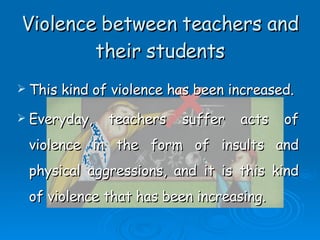 Violence between teachers and their students This kind of violence has been increased. Everyday, teachers suffer acts of violence in the form of insults and physical aggressions, and it is this kind of violence that has been increasing. 