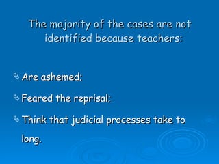 The majority of the cases are not identified because teachers: Are ashemed; Feared the reprisal; Think that judicial processes take to long. 