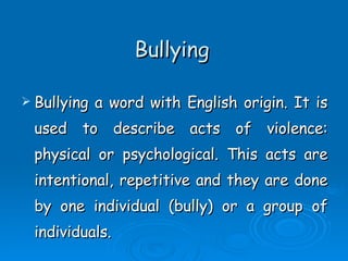 Bullying Bullying a word with English origin. It is used to describe acts of violence: physical or psychological. This acts are intentional, repetitive and they are done by one individual (bully) or a group of individuals.  