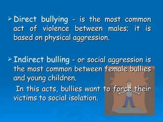 Direct bullying  - is the most common act of violence between males; it is based on physical aggression. Indirect bulling  - or social aggression is the most common between female bullies and young children. In this acts, bullies want to force their victims to social isolation. 