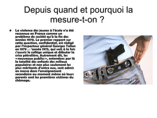 Depuis quand et pourquoi la mesure-t-on ?   La violence des jeunes à l'école  n'a été reconnue en France comme un problème de société qu'à la fin des années 1970. Le premier rapport sur cette question, confidentiel, est rédigé par l'inspecteur général Georges Tallon en 1979   .  L’ 'année 1975, qui voit à la fois s'ouvrir le collège unique et débuter la crise pétrolière.  Autrement dit, les « nouveaux publics », entendons par là la totalité des enfants des milieux populaires et non plus seulement les plus méritants d'entre eux, sont admis en masse dans l'enseignement secondaire au moment même où leurs parents sont les premières victimes du chômage. 