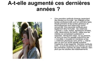 A-t-elle augmenté ces dernières années ?  Une première certitude émerge cependant des études sur le sujet : les collèges et les lycées professionnels sont en première ligne, l'école primaire et les lycées généraux et technologiques sont beaucoup moins concernés. Une seconde certitude peut également être formulée : les violences « graves » (vols, racket, agressions armées, viols, destructions de biens), celles que les médias se complaisent justement à rapporter, demeurent rares. Ce qui domine, ce sont ce que l'on appelle aujourd'hui les « incivilités » (insultes et menaces) et les « violences physiques sans arme », c'est-à-dire ce que l'on aurait appelé autrefois l'insolence et les bagarres.  Dernière certitude enfin, ce sont les jeunes eux-mêmes qui sont les premières victimes de cette violence, bien plus que les adultes des établissements.  
