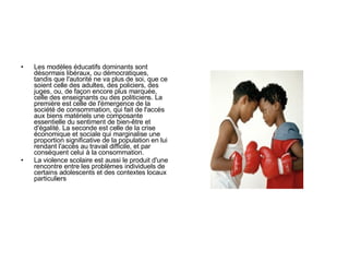 Les modèles éducatifs dominants sont désormais libéraux, ou démocratiques, tandis que l'autorité ne va plus de soi, que ce soient celle des adultes, des policiers, des juges, ou, de façon encore plus marquée, celle des enseignants ou des politiciens. La première est celle de l'émergence de la société de consommation, qui fait de l'accès aux biens matériels une composante essentielle du sentiment de bien-être et d'égalité. La seconde est celle de la crise économique et sociale qui marginalise une proportion significative de la population en lui rendant l'accès au travail difficile, et par conséquent celui à la consommation.  L a violence scolaire est aussi le produit d'une rencontre entre les problèmes individuels de certains adolescents et des contextes locaux particuliers  