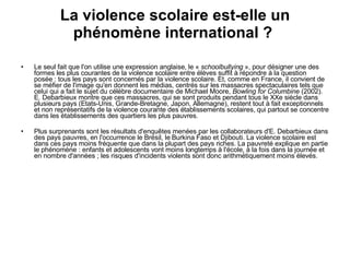 La violence scolaire est-elle un phénomène international ?  Le seul fait que l'on utilise une expression anglaise, le «  schoolbullying  », pour désigner une des formes les plus courantes de la violence scolaire entre élèves suffit à répondre à la question posée : tous les pays sont concernés par la violence scolaire. Et, comme en France, il convient de se méfier de l'image qu'en donnent les médias, centrés sur les massacres spectaculaires tels que celui qui a fait le sujet du célèbre documentaire de Michael Moore,  Bowling for Columbine  (2002). E. Debarbieux montre que ces massacres, qui se sont produits pendant tous le XXe siècle dans plusieurs pays (Etats-Unis, Grande-Bretagne, Japon, Allemagne), restent tout à fait exceptionnels et non représentatifs de la violence courante des établissements scolaires, qui partout se concentre dans les établissements des quartiers les plus pauvres. Plus surprenants sont les résultats d'enquêtes menées par les collaborateurs d'E. Debarbieux dans des pays pauvres, en l'occurrence le Brésil, le Burkina Faso et Djibouti. La violence scolaire est dans ces pays moins fréquente que dans la plupart des pays riches. La pauvreté explique en partie le phénomène : enfants et adolescents vont moins longtemps à l'école, à la fois dans la journée et en nombre d'années ; les risques d'incidents violents sont donc arithmétiquement moins élevés.  