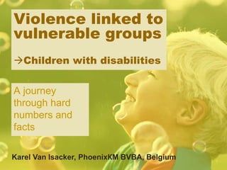 Violence linked to
vulnerable groups
Children with disabilities
A journey
through hard
numbers and
facts
Karel Van Isacker, PhoenixКМ BVBA, Belgium
 