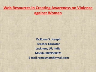 Web Resources in Creating Awareness on Violence
against Women
Dr.Roma S. Joseph
Teacher Educator
Lucknow, UP, India
Mobile-9889588971
E-mail romasmart@ymail.com
 