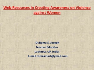 Web Resources in Creating Awareness on Violence
against Women
Dr.Roma S. Joseph
Teacher Educator
Lucknow, UP, India.
E-mail romasmart@ymail.com
 