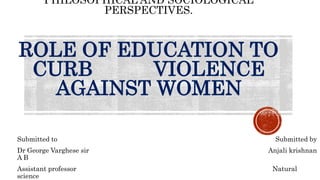PHILOSOPHICAL AND SOCIOLOGICAL
PERSPECTIVES.
ROLE OF EDUCATION TO
CURB VIOLENCE
AGAINST WOMEN
Submitted to Submitted by
Dr George Varghese sir Anjali krishnan
A B
Assistant professor Natural
science
 