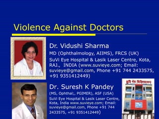Violence Against Doctors Dr. Vidushi Sharma MD (Ophthalmology, AIIMS), FRCS (UK) SuVi Eye Hospital & Lasik Laser Centre, Kota, RAJ.,  INDIA ( www.suvieye.com ; Email:  [email_address] , Phone +91 744 2433575, +91 9351412449) Dr. Suresh K Pandey (MS, Ophthal;, PGIMER), ASF (USA) SuVi Eye Hospital & Lasik Laser Centre, Kota, India  www.suvieye.com ; Email:  [email_address] , Phone +91 744 2433575, +91 9351412449 ) 