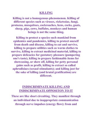 KILLING
 Killing is not a homogenous phenomenon. Killing of
  different species such as viruses, ricketssiae, fungi,
protozoa, mosquitoes, cockroaches, hens, cocks, goats,
   sheep, pigs, cows, buffalos, monkeys and human
              beings is not the same thing.
     Killing to protect a species such mankind from
  epidemics and pandemics, killing to protect oneself
   from death and disease, killing to eat and survive,
   killing to prepare utilities such as warm clothes to
survive, killing to extract medicinal material, killing to
 prepare delicacies for gustatory pleasure (pampering
  one's taste), killing to prepare fashionable items for
   showcasing, or show off, killing for petty personal
     gains such as profit, killing to extract so called
 aphrodisiacs (sexual stimulants); and killing just for
    the sake of killing (and brutal gratification) are
                          different.


        INDISCRIMINATE KILLING AND
      INDISCRIMINATE OPPOSITON TO IT
These are like short circuiting. They manifest through
 an individual due to inappropriate communication
  through nerve impulses (energy flow); from and
 