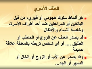‫األسري‬ ‫العنف‬

‫قبل‬ ‫من‬ ،‫قهري‬ ‫أو‬ ‫هجومي‬ ‫سلوك‬ ‫أنماط‬ ‫هو‬
،‫األسرة‬ ‫أطراف‬ ‫أحد‬ ‫ضد‬ ‫المراهقين‬ ‫أو‬ ‫البالغين‬
‫واألطفال‬ ‫النساء‬ ‫وخاصة‬

‫أو‬ ‫الخاطب‬ ‫أو‬ ‫الزوج‬ ‫عن‬ ‫العنف‬ ‫يصدر‬ ‫قد‬
‫الطليق‬
....
‫عال‬ ‫بالمعنفة‬ ‫تربطه‬ ‫شخص‬ ‫أي‬ ‫أو‬
‫قة‬
‫حميمة‬

‫أو‬ ‫الخال‬ ‫أو‬ ‫الزوج‬ ‫أو‬ ‫األب‬ ‫عن‬ ‫يصدر‬ ‫وقد‬
‫الجد‬ ‫أو‬ ‫الصهر‬
...
 