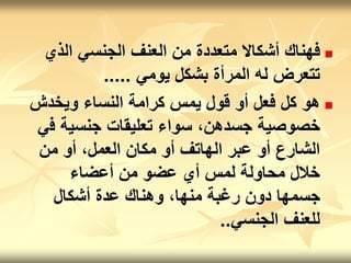 
‫الذي‬ ‫الجنسي‬ ‫العنف‬ ‫من‬ ‫متعددة‬ ‫أشكاال‬ ‫فهناك‬
‫يومي‬ ‫بشكل‬ ‫المرأة‬ ‫له‬ ‫تتعرض‬
.....

‫ويخدش‬ ‫النساء‬ ‫كرامة‬ ‫يمس‬ ‫قول‬ ‫أو‬ ‫فعل‬ ‫كل‬ ‫هو‬
‫ف‬ ‫جنسية‬ ‫تعليقات‬ ‫سواء‬ ،‫جسدهن‬ ‫خصوصية‬
‫ي‬
‫من‬ ‫أو‬ ،‫العمل‬ ‫مكان‬ ‫أو‬ ‫الهاتف‬ ‫عبر‬ ‫أو‬ ‫الشارع‬
‫أعضاء‬ ‫من‬ ‫عضو‬ ‫أي‬ ‫لمس‬ ‫محاولة‬ ‫خالل‬
‫أشكال‬ ‫عدة‬ ‫وهناك‬ ،‫منها‬ ‫رغبة‬ ‫دون‬ ‫جسمها‬
‫الجنسي‬ ‫للعنف‬
..
 
