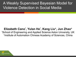 A Weakly Supervised Bayesian Model for
Click to edit Master subtitle style
Violence Detection in Social Media

Elizabeth Cano*, Yulan He*, Kang Liu+, Jun Zhao+
*School

of Engineering and Applied Science Aston University, UK
+Institute of Automation Chinese Academy of Sciences, China

 